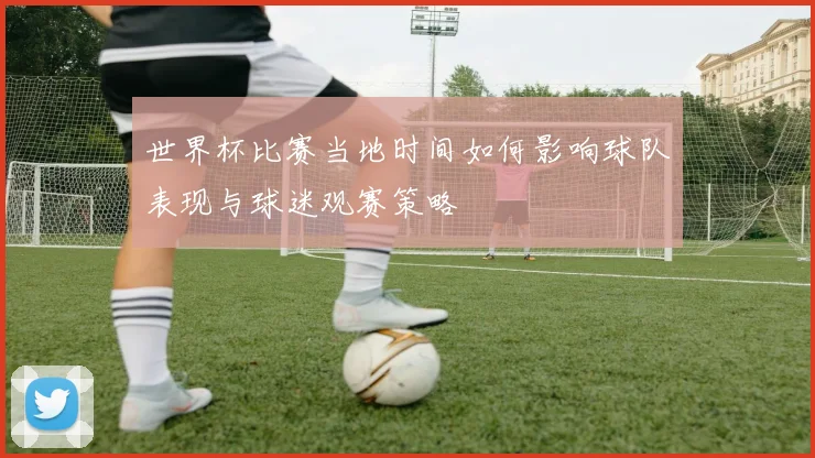 世界杯比赛当地时间如何影响球队表现与球迷观赛策略