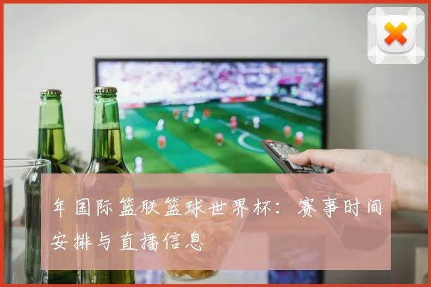 年国际篮联篮球世界杯：赛事时间安排与直播信息