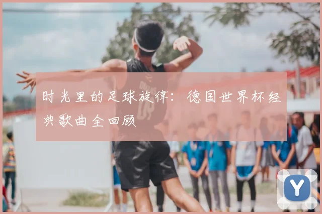 时光里的足球旋律：德国世界杯经典歌曲全回顾