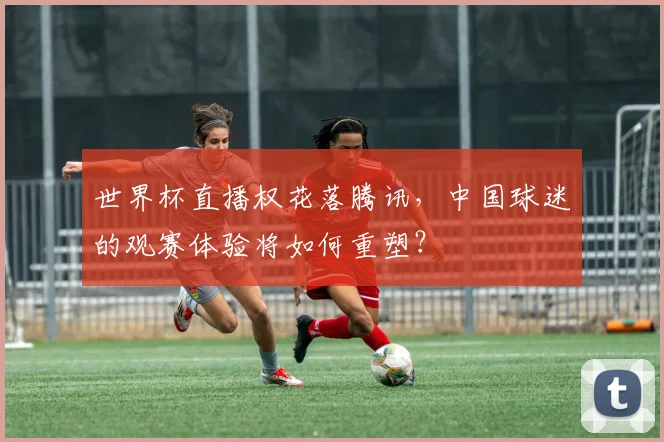 世界杯直播权花落腾讯，中国球迷的观赛体验将如何重塑？