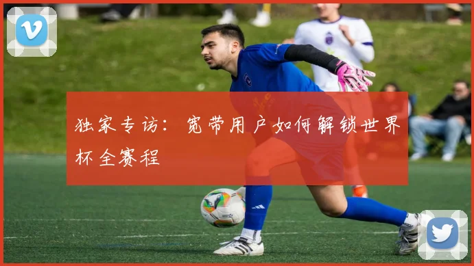 独家专访:宽带用户如何解锁世界杯全赛程