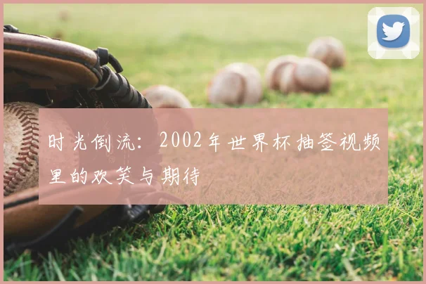 时光倒流：2002年世界杯抽签视频里的欢笑与期待