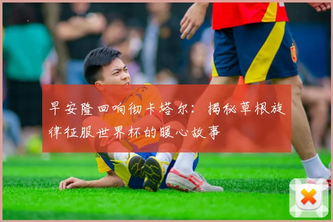 早安隆回响彻卡塔尔：揭秘草根旋律征服世界杯的暖心故事