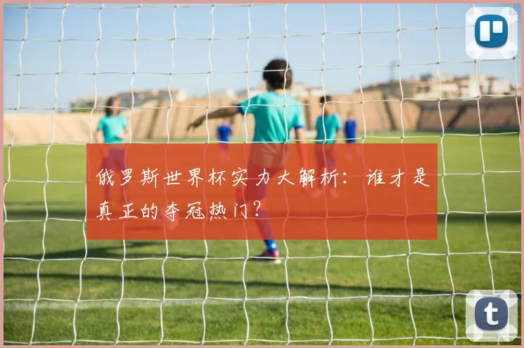 俄罗斯世界杯实力大解析：谁才是真正的夺冠热门？