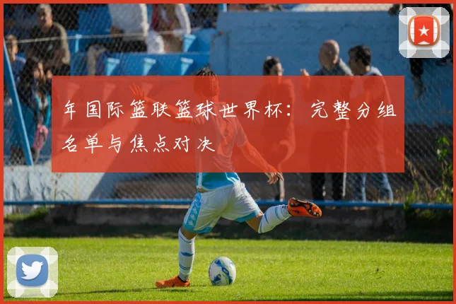 年国际篮联篮球世界杯：完整分组名单与焦点对决