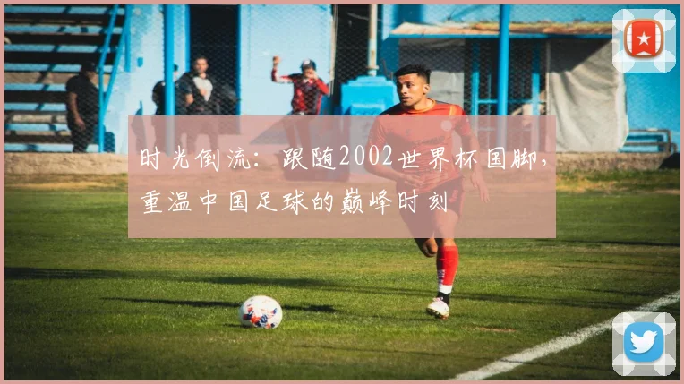 时光倒流：跟随2002世界杯国脚，重温中国足球的巅峰时刻