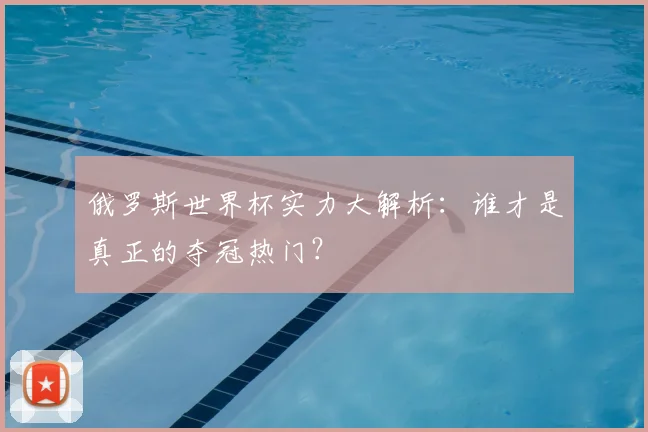俄罗斯世界杯实力大解析：谁才是真正的夺冠热门？