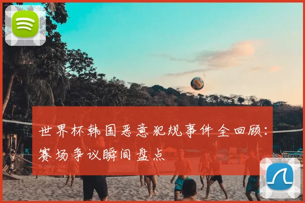 世界杯韩国恶意犯规事件全回顾：赛场争议瞬间盘点