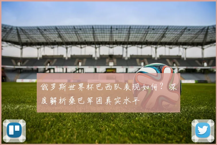 俄罗斯世界杯巴西队表现如何？深度解析桑巴军团真实水平