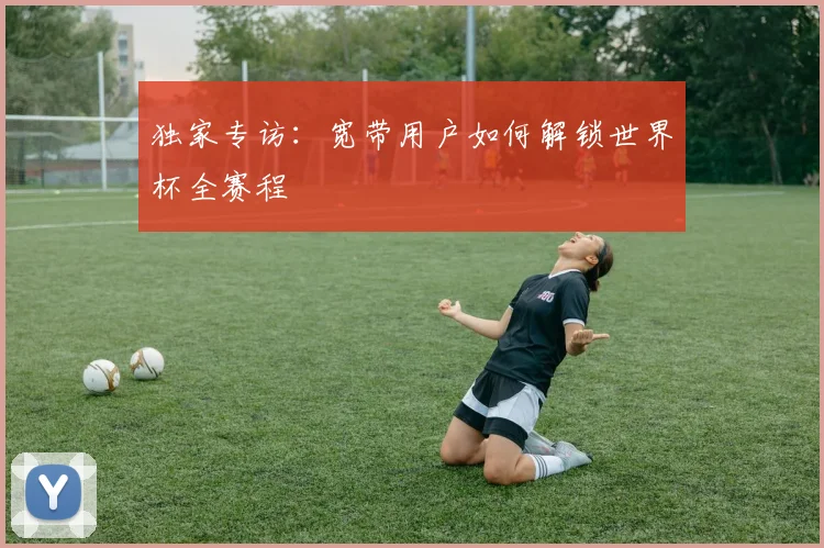 独家专访：宽带用户如何解锁世界杯全赛程