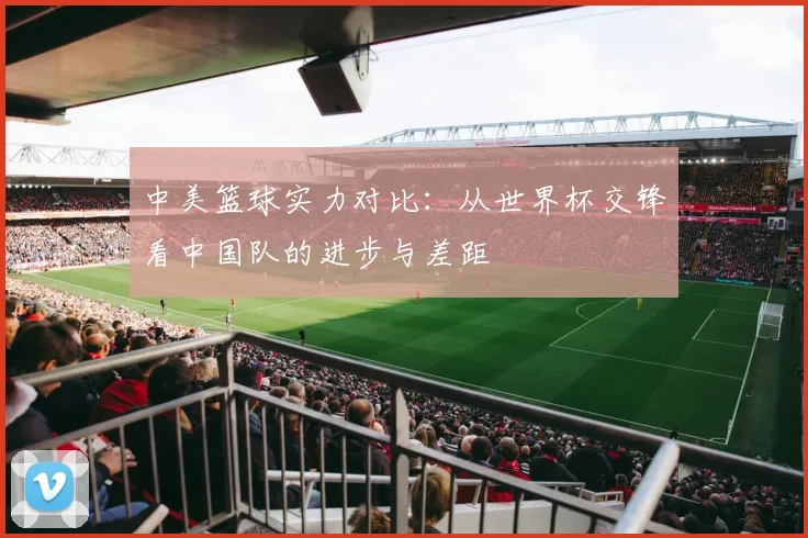 中美篮球实力对比：从世界杯交锋看中国队的进步与差距