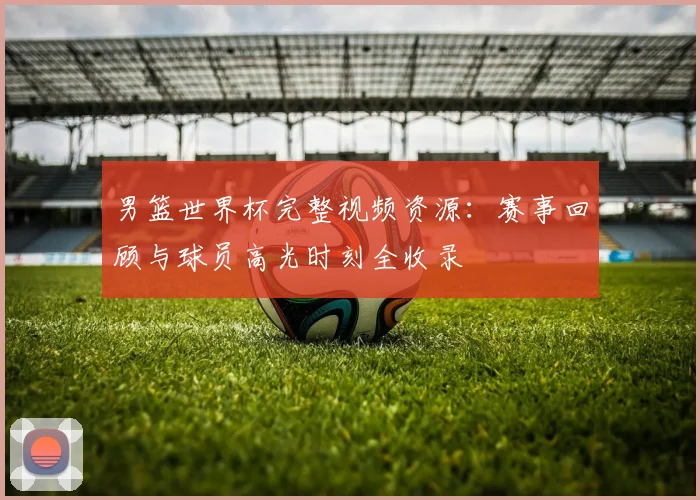 男篮世界杯完整视频资源：赛事回顾与球员高光时刻全收录