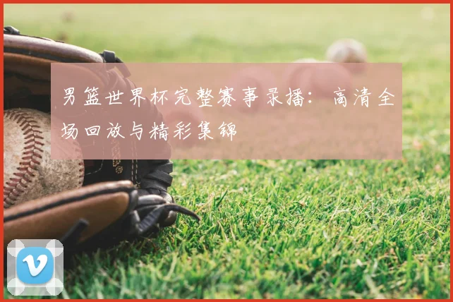 男篮世界杯完整赛事录播：高清全场回放与精彩集锦