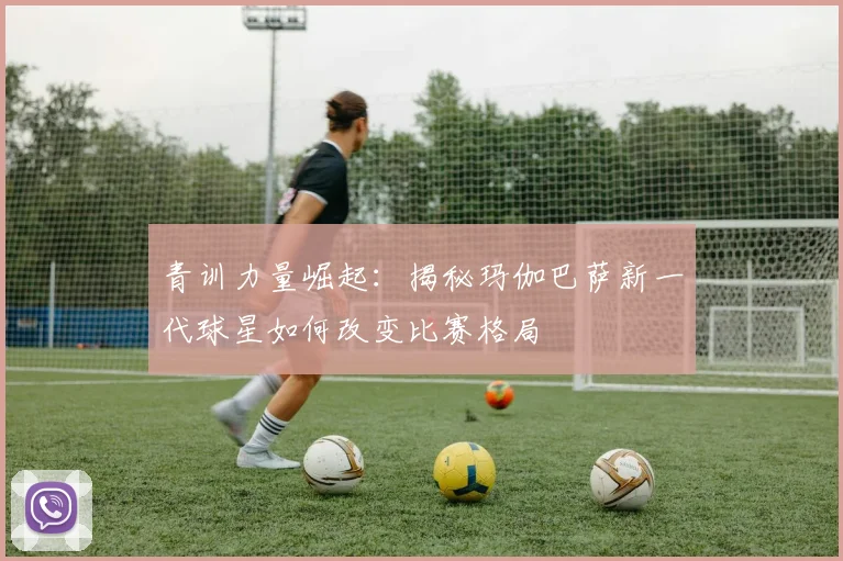 青训力量崛起：揭秘玛伽巴萨新一代球星如何改变比赛格局