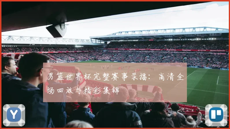 男篮世界杯完整赛事录播：高清全场回放与精彩集锦