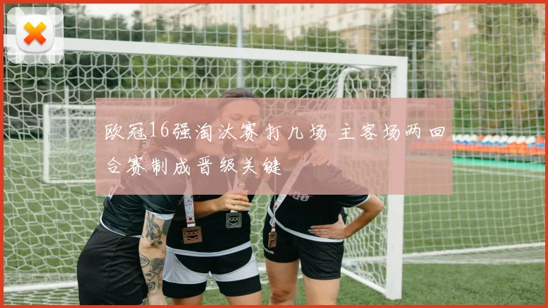 欧冠16强淘汰赛打几场 主客场两回合赛制成晋级关键