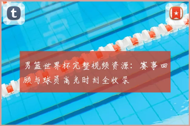 男篮世界杯完整视频资源：赛事回顾与球员高光时刻全收录