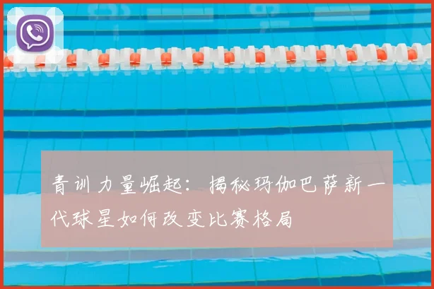 青训力量崛起：揭秘玛伽巴萨新一代球星如何改变比赛格局