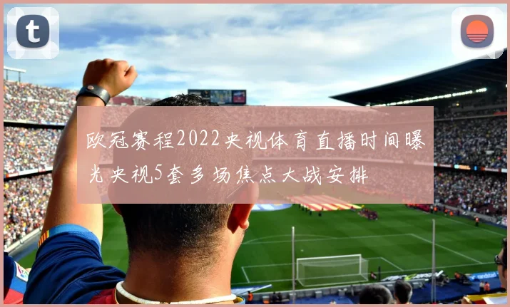欧冠赛程2022央视体育直播时间曝光央视5套多场焦点大战安排