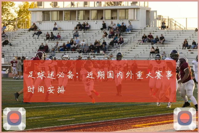 足球迷必备：近期国内外重大赛事时间安排